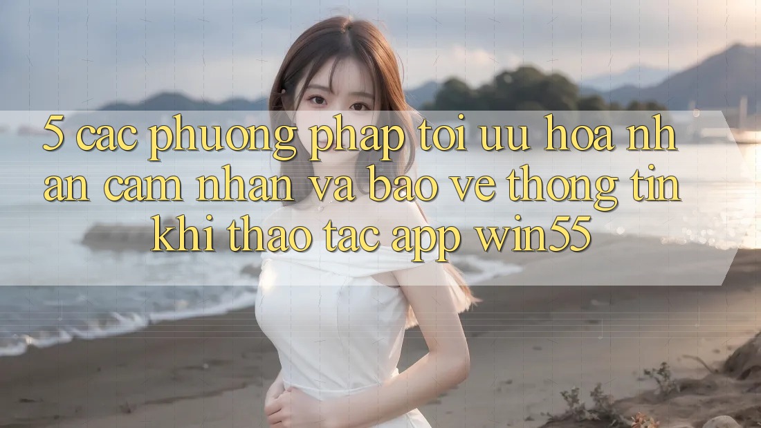 5. Các Phương pháp Tối Ưu Hóa Nhận cảm nhận Và Bảo vệ thông tin Khi Thao tác App Win55
