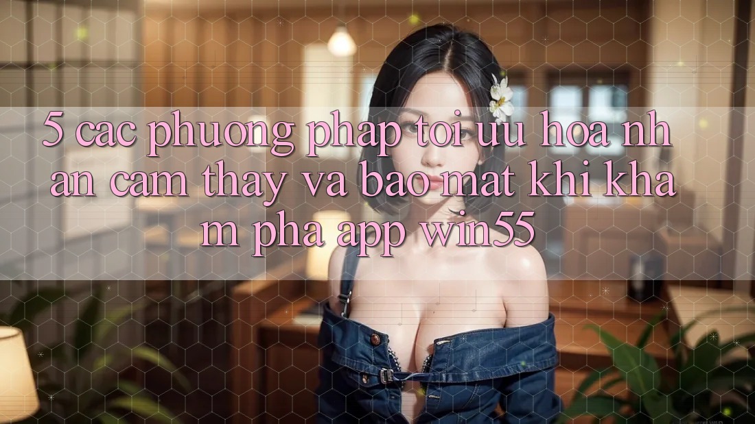 5. Các Phương pháp Tối Ưu Hóa Nhận cảm thấy Và Bảo Mật Khi Khám phá App Win55