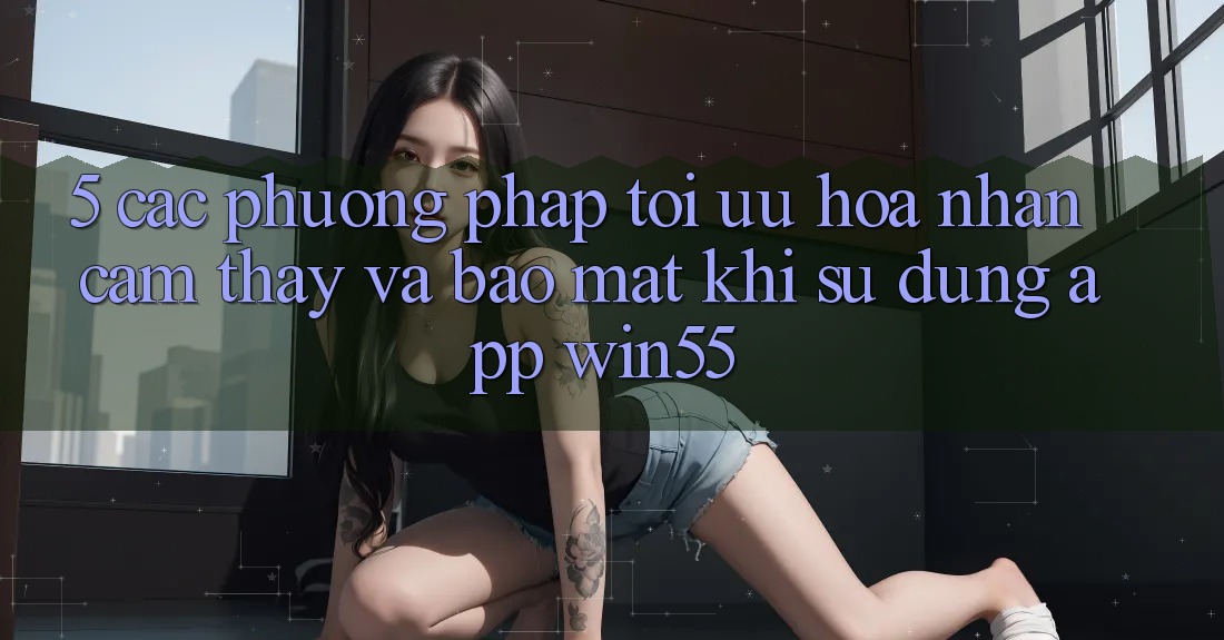 5. Các Phương pháp Tối Ưu Hóa Nhận cảm thấy Và Bảo Mật Khi Sử dụng App Win55