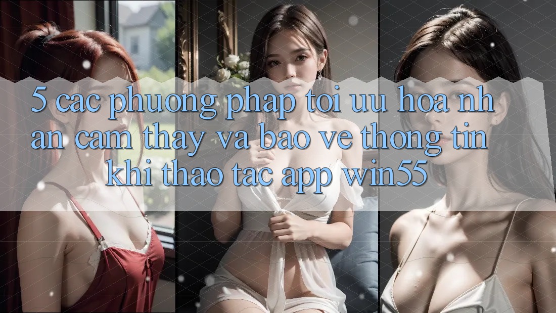 5. Các Phương pháp Tối Ưu Hóa Nhận cảm thấy Và Bảo vệ thông tin Khi Thao tác App Win55 5. Các Phương pháp Tối Ưu Hóa Nhận cảm thấy Và Bảo vệ thông tin Khi Thao tác App Win55