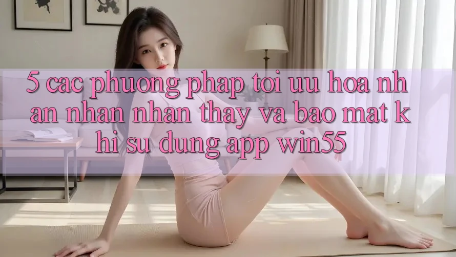 5. Các Phương pháp Tối Ưu Hóa Nhận nhận nhận thấy Và Bảo Mật Khi Sử Dụng App Win55