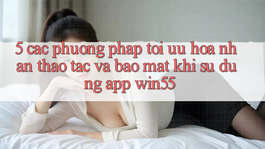 5. Các Phương pháp Tối Ưu Hóa Nhận thao tác Và Bảo Mật Khi Sử Dụng App Win55