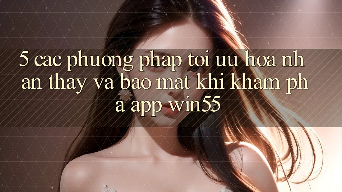 5. Các Phương pháp Tối Ưu Hóa Nhận thấy Và Bảo mật Khi Khám phá App Win55