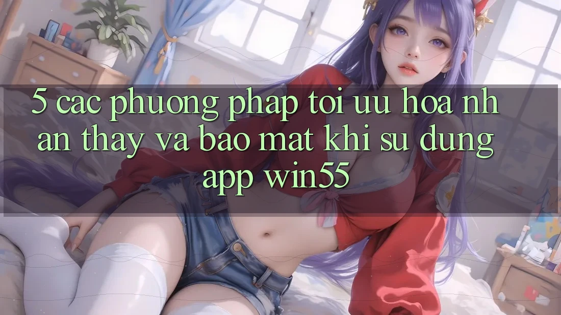 5. Các Phương pháp Tối Ưu Hóa Nhận thấy Và Bảo Mật Khi Sử Dụng App Win55 5. Các Phương pháp Tối Ưu Hóa Nhận thấy Và Bảo Mật Khi Sử Dụng App Win55