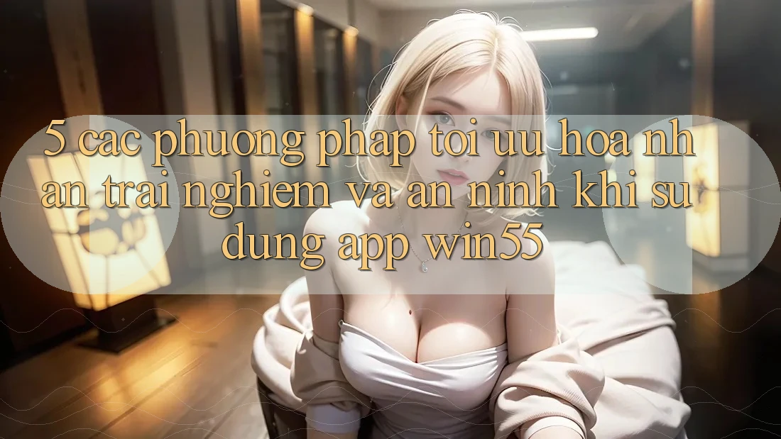 5. Các Phương pháp Tối Ưu Hóa Nhận trải nghiệm Và An ninh Khi Sử dụng App Win55
