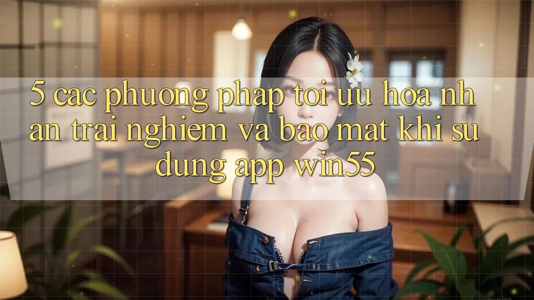 5. Các Phương pháp Tối Ưu Hóa Nhận trải nghiệm Và Bảo Mật Khi Sử Dụng App Win55