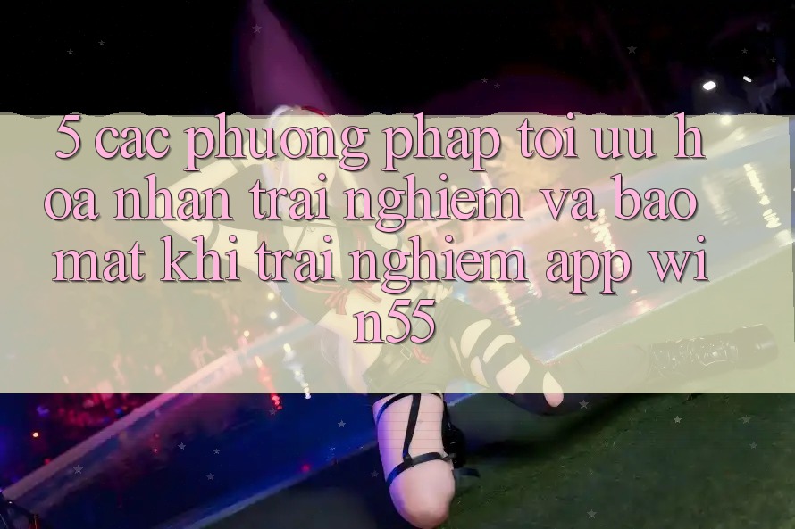 5. Các Phương pháp Tối Ưu Hóa Nhận trải nghiệm Và Bảo Mật Khi Trải nghiệm App Win55 5. Các Phương pháp Tối Ưu Hóa Nhận trải nghiệm Và Bảo Mật Khi Trải nghiệm App Win55
