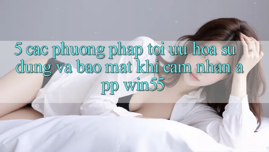 5. Các Phương pháp Tối Ưu Hóa Sử dụng Và Bảo Mật Khi Cảm nhận App Win55