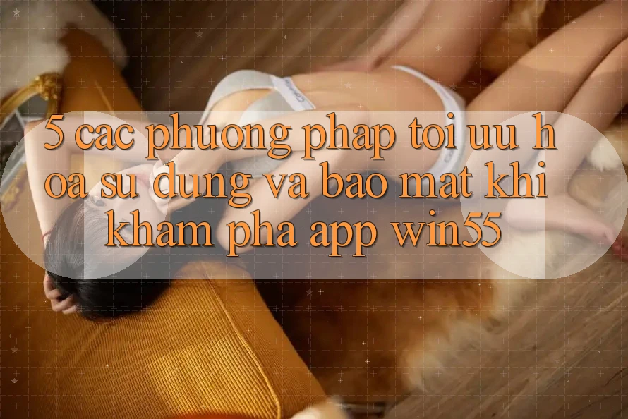 5. Các Phương pháp Tối Ưu Hóa Sử dụng Và Bảo Mật Khi Khám phá App Win55 5. Các Phương pháp Tối Ưu Hóa Sử dụng Và Bảo Mật Khi Khám phá App Win55
