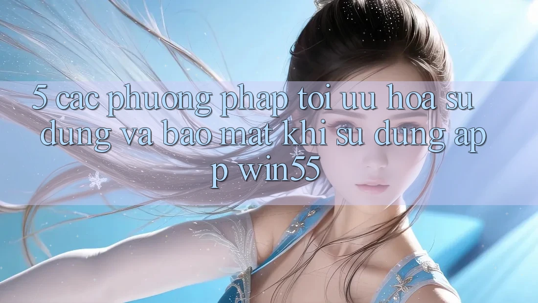 5. Các Phương pháp Tối Ưu Hóa Sử dụng Và Bảo Mật Khi Sử Dụng App Win55