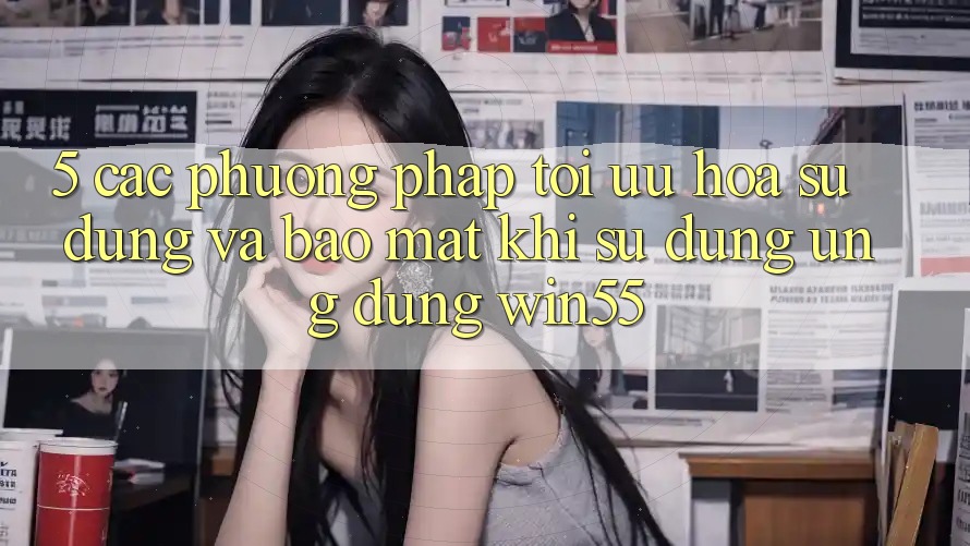 5. Các Phương pháp Tối Ưu Hóa Sử dụng Và Bảo Mật Khi Sử Dụng Ứng dụng Win55 5. Các Phương pháp Tối Ưu Hóa Sử dụng Và Bảo Mật Khi Sử Dụng Ứng dụng Win55