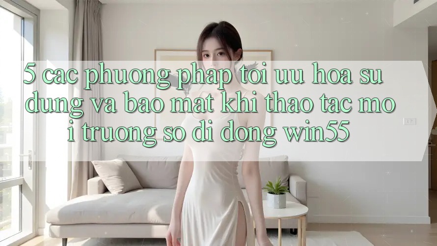 5. Các Phương pháp Tối Ưu Hóa Sử dụng Và Bảo Mật Khi Thao tác Môi trường số di động Win55 5. Các Phương pháp Tối Ưu Hóa Sử dụng Và Bảo Mật Khi Thao tác Môi trường số di động Win55