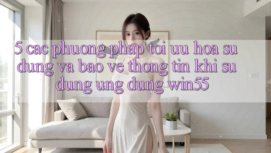 5. Các Phương pháp Tối Ưu Hóa Sử dụng Và Bảo vệ thông tin Khi Sử Dụng Ứng dụng Win55