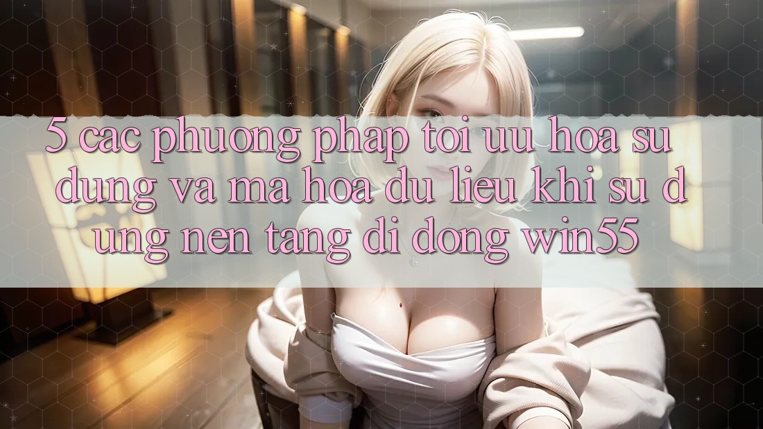 5. Các Phương pháp Tối Ưu Hóa Sử dụng Và Mã hóa dữ liệu Khi Sử Dụng Nền tảng di động Win55