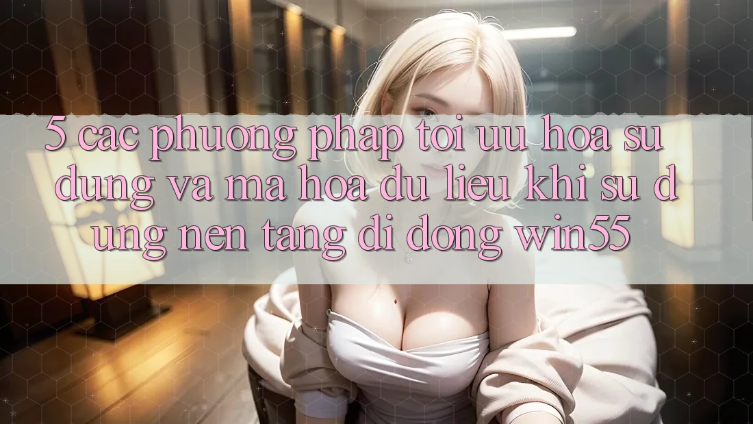 5. Các Phương pháp Tối Ưu Hóa Sử dụng Và Mã hóa dữ liệu Khi Sử Dụng Nền tảng di động Win55