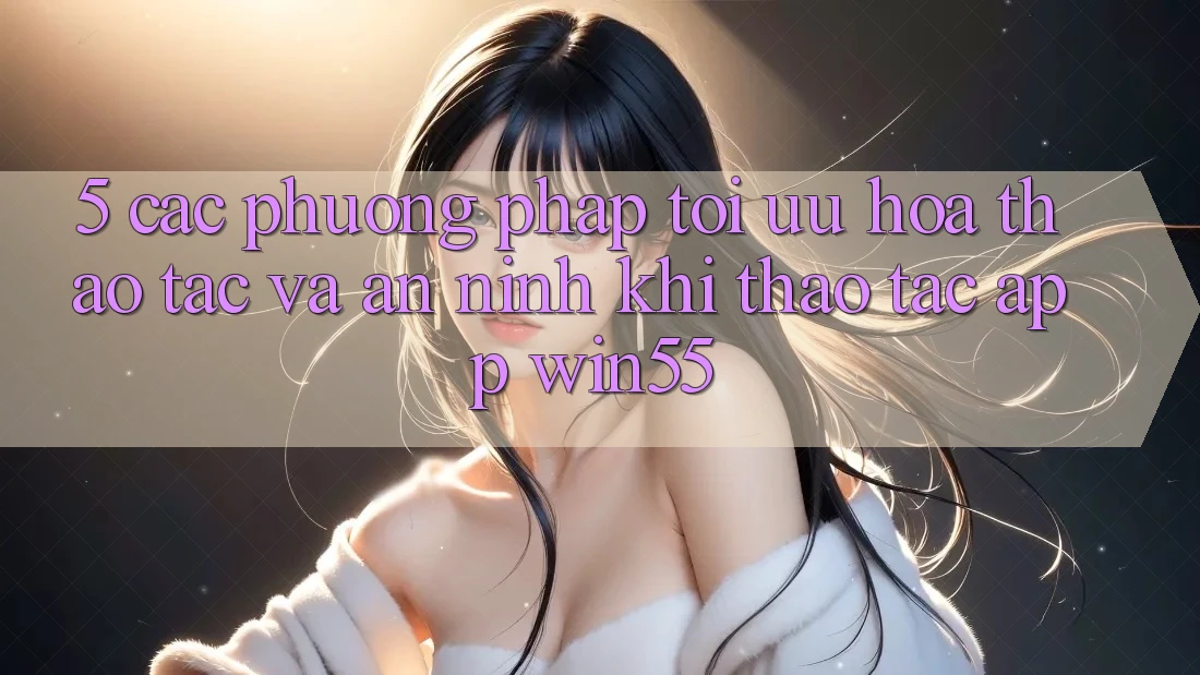 5. Các Phương pháp Tối Ưu Hóa Thao tác Và An ninh Khi Thao tác App Win55 5. Các Phương pháp Tối Ưu Hóa Thao tác Và An ninh Khi Thao tác App Win55