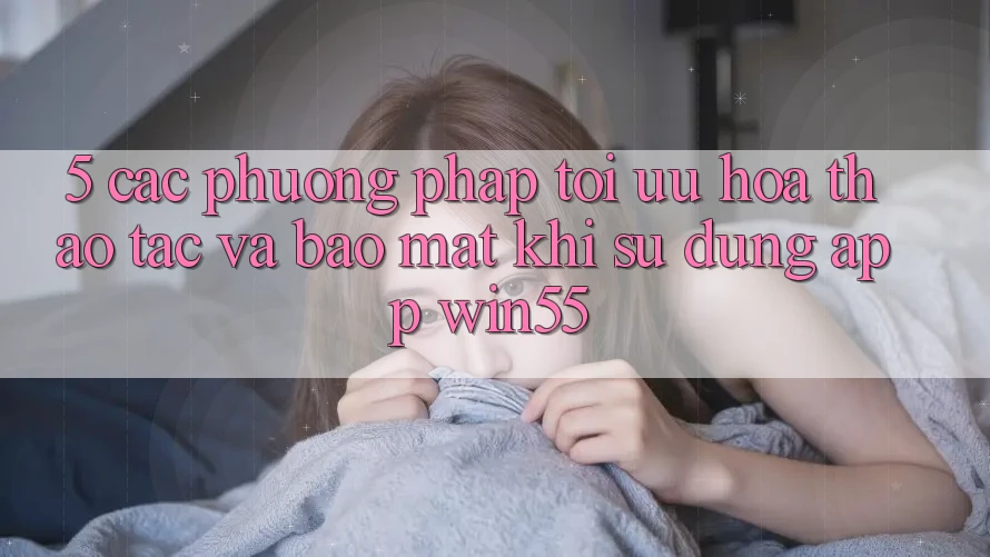 5. Các Phương pháp Tối Ưu Hóa Thao tác Và Bảo Mật Khi Sử Dụng App Win55 5. Các Phương pháp Tối Ưu Hóa Thao tác Và Bảo Mật Khi Sử Dụng App Win55