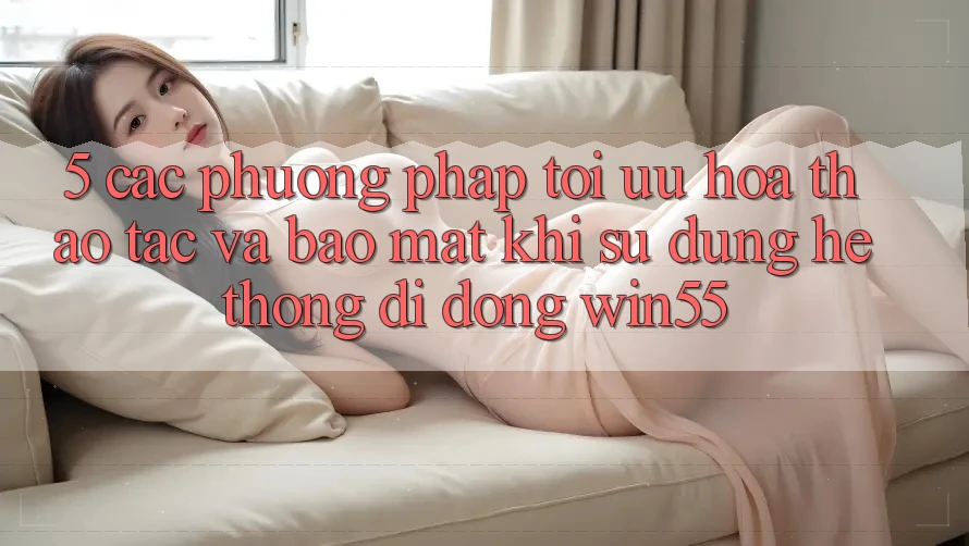 5. Các Phương pháp Tối Ưu Hóa Thao tác Và Bảo Mật Khi Sử Dụng Hệ thống di động Win55 5. Các Phương pháp Tối Ưu Hóa Thao tác Và Bảo Mật Khi Sử Dụng Hệ thống di động Win55