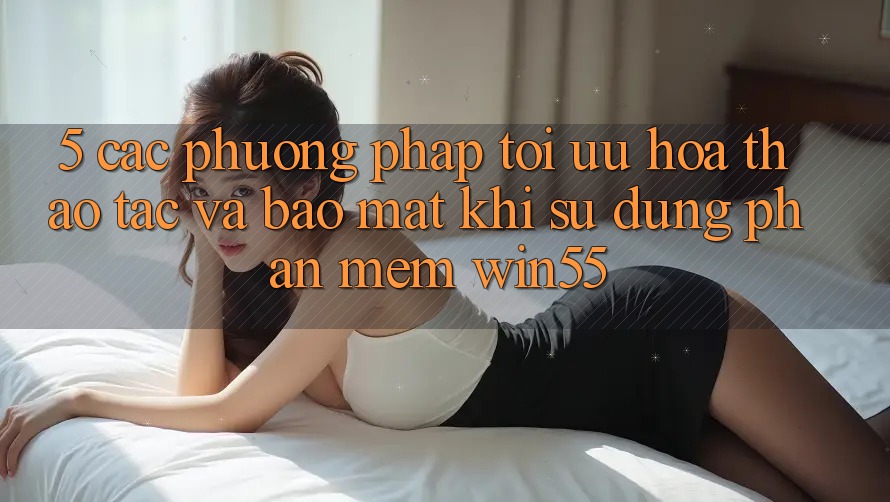 5. Các Phương pháp Tối Ưu Hóa Thao tác Và Bảo Mật Khi Sử Dụng Phần mềm Win55 5. Các Phương pháp Tối Ưu Hóa Thao tác Và Bảo Mật Khi Sử Dụng Phần mềm Win55