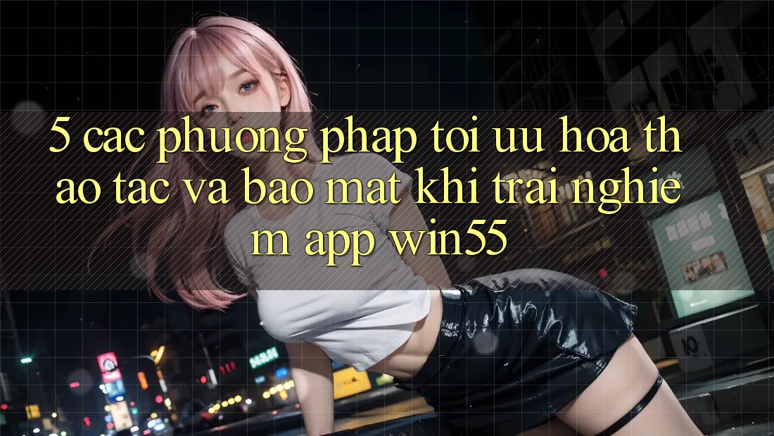 5. Các Phương pháp Tối Ưu Hóa Thao tác Và Bảo mật Khi Trải nghiệm App Win55