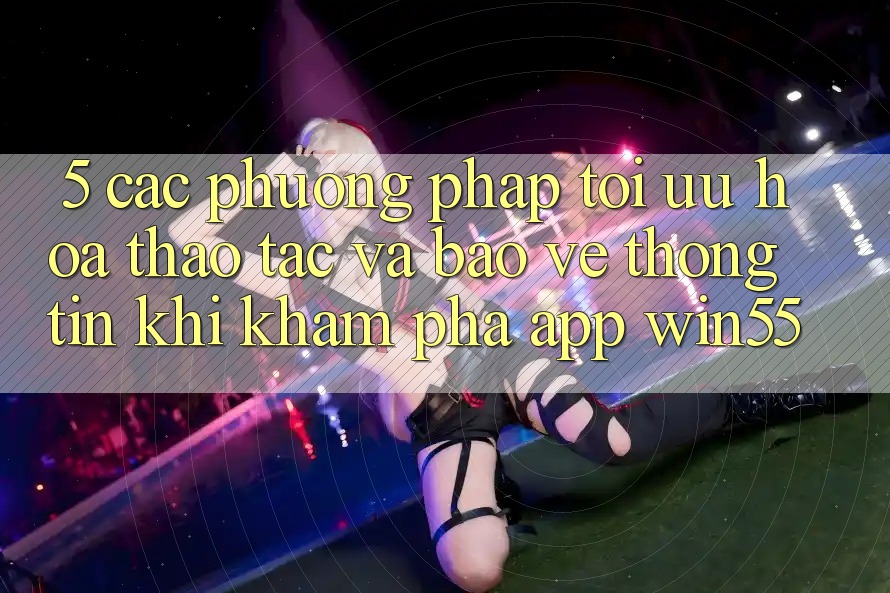 5. Các Phương pháp Tối Ưu Hóa Thao tác Và Bảo vệ thông tin Khi Khám phá App Win55 5. Các Phương pháp Tối Ưu Hóa Thao tác Và Bảo vệ thông tin Khi Khám phá App Win55