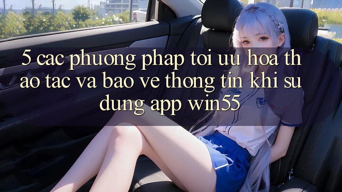 5. Các Phương pháp Tối Ưu Hóa Thao tác Và Bảo vệ thông tin Khi Sử Dụng App Win55
