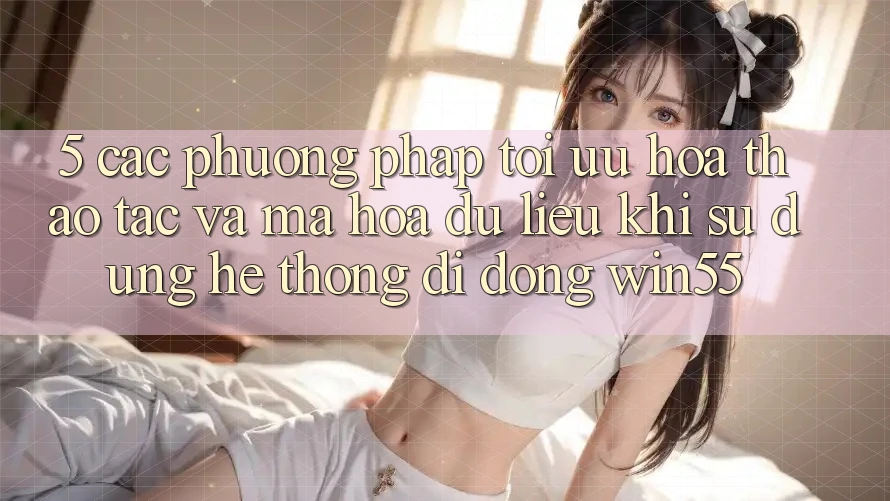 5. Các Phương pháp Tối Ưu Hóa Thao tác Và Mã hóa dữ liệu Khi Sử Dụng Hệ thống di động Win55