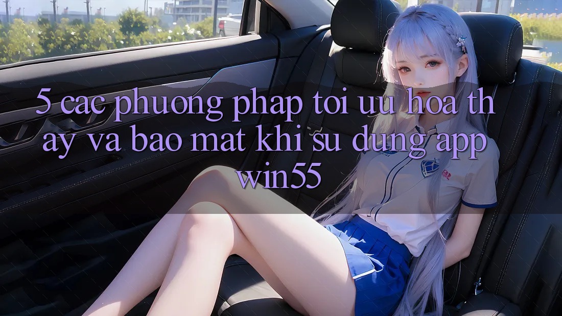 5. Các Phương pháp Tối Ưu Hóa Thấy Và Bảo Mật Khi Sử Dụng App Win55 5. Các Phương pháp Tối Ưu Hóa Thấy Và Bảo Mật Khi Sử Dụng App Win55