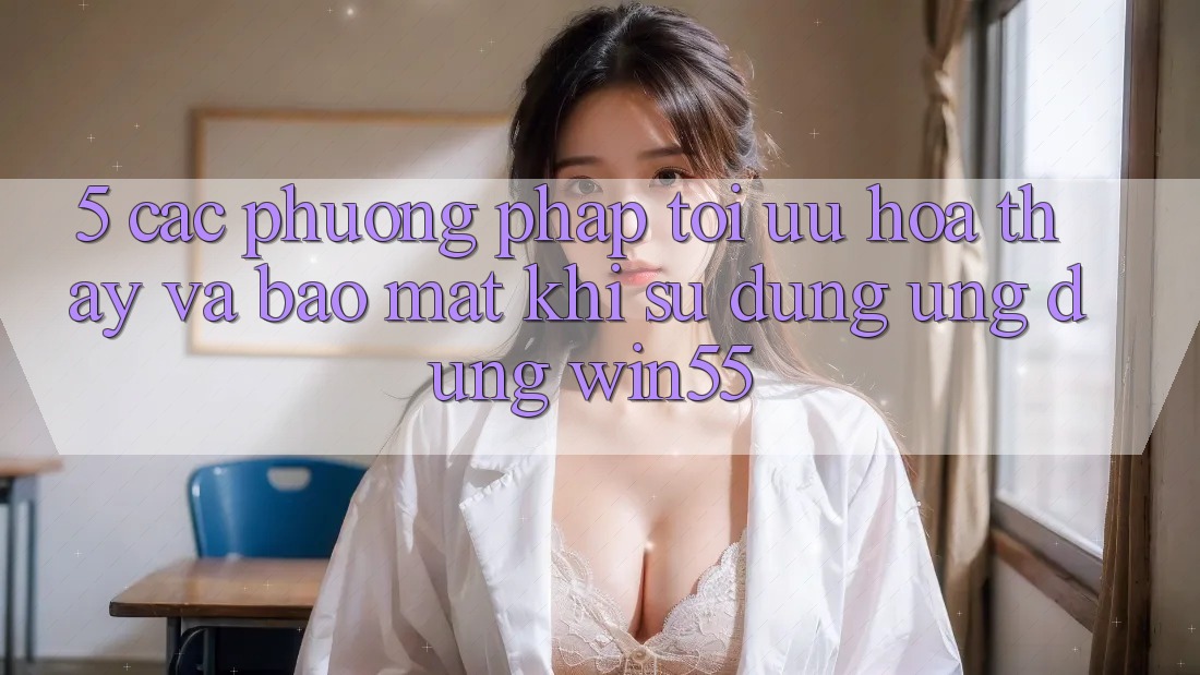 5. Các Phương pháp Tối Ưu Hóa Thấy Và Bảo Mật Khi Sử Dụng Ứng dụng Win55