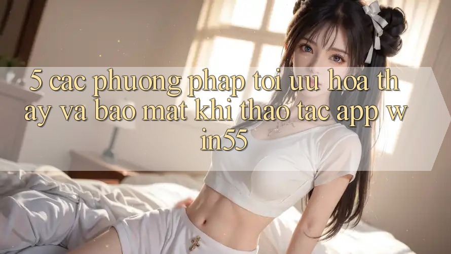 5. Các Phương pháp Tối Ưu Hóa Thấy Và Bảo Mật Khi Thao tác App Win55