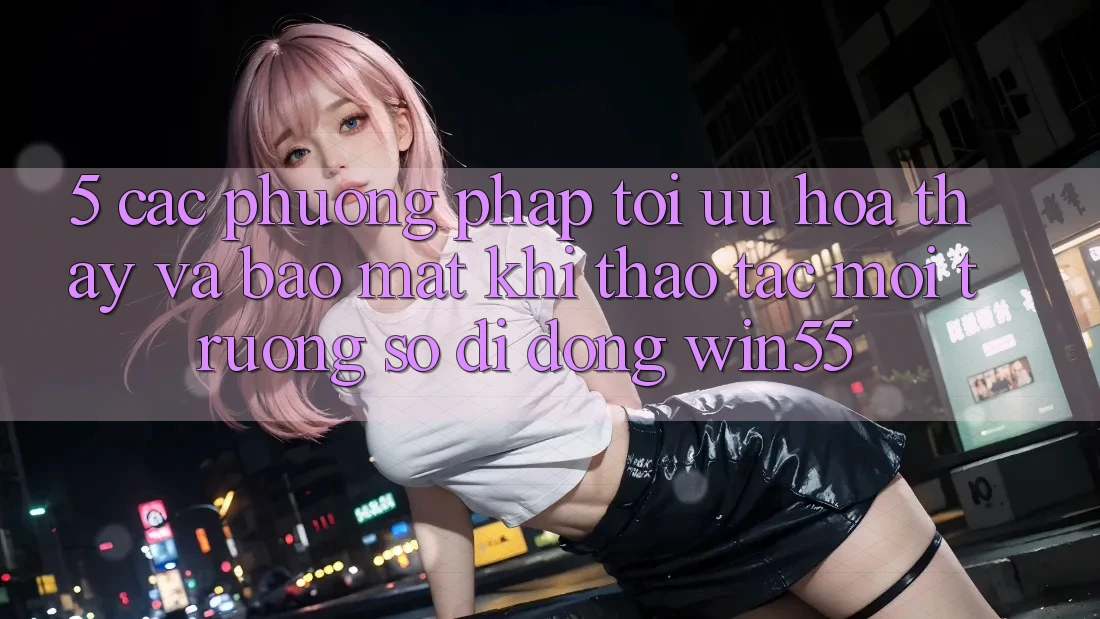 5. Các Phương pháp Tối Ưu Hóa Thấy Và Bảo Mật Khi Thao tác Môi trường số di động Win55