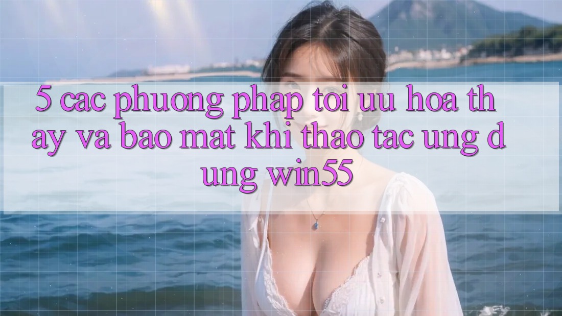 5. Các Phương pháp Tối Ưu Hóa Thấy Và Bảo Mật Khi Thao tác Ứng dụng Win55 5. Các Phương pháp Tối Ưu Hóa Thấy Và Bảo Mật Khi Thao tác Ứng dụng Win55