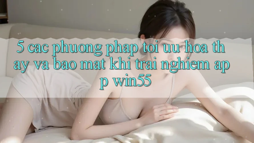 5. Các Phương pháp Tối Ưu Hóa Thấy Và Bảo Mật Khi Trải nghiệm App Win55 5. Các Phương pháp Tối Ưu Hóa Thấy Và Bảo Mật Khi Trải nghiệm App Win55