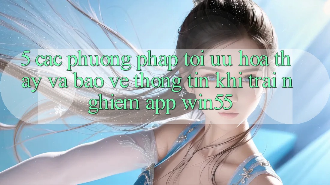 5. Các Phương pháp Tối Ưu Hóa Thấy Và Bảo vệ thông tin Khi Trải nghiệm App Win55 5. Các Phương pháp Tối Ưu Hóa Thấy Và Bảo vệ thông tin Khi Trải nghiệm App Win55