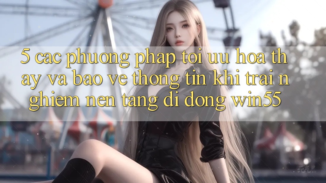 5. Các Phương pháp Tối Ưu Hóa Thấy Và Bảo vệ thông tin Khi Trải nghiệm Nền tảng di động Win55 5. Các Phương pháp Tối Ưu Hóa Thấy Và Bảo vệ thông tin Khi Trải nghiệm Nền tảng di động Win55