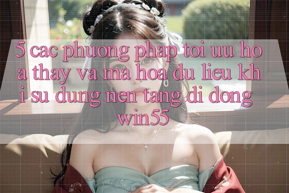 5. Các Phương pháp Tối Ưu Hóa Thấy Và Mã hóa dữ liệu Khi Sử Dụng Nền tảng di động Win55 5. Các Phương pháp Tối Ưu Hóa Thấy Và Mã hóa dữ liệu Khi Sử Dụng Nền tảng di động Win55