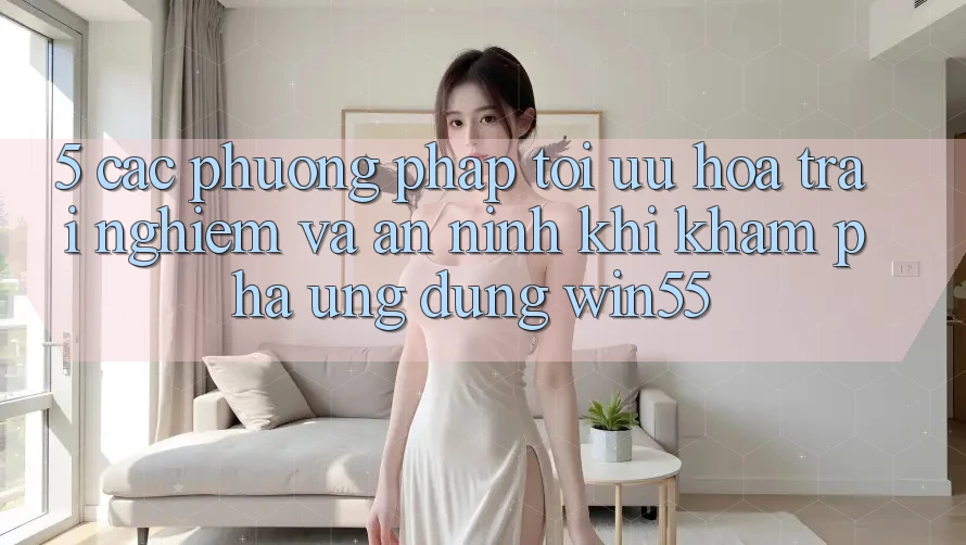 5. Các Phương pháp Tối Ưu Hóa Trải Nghiệm Và An ninh Khi Khám phá Ứng dụng Win55