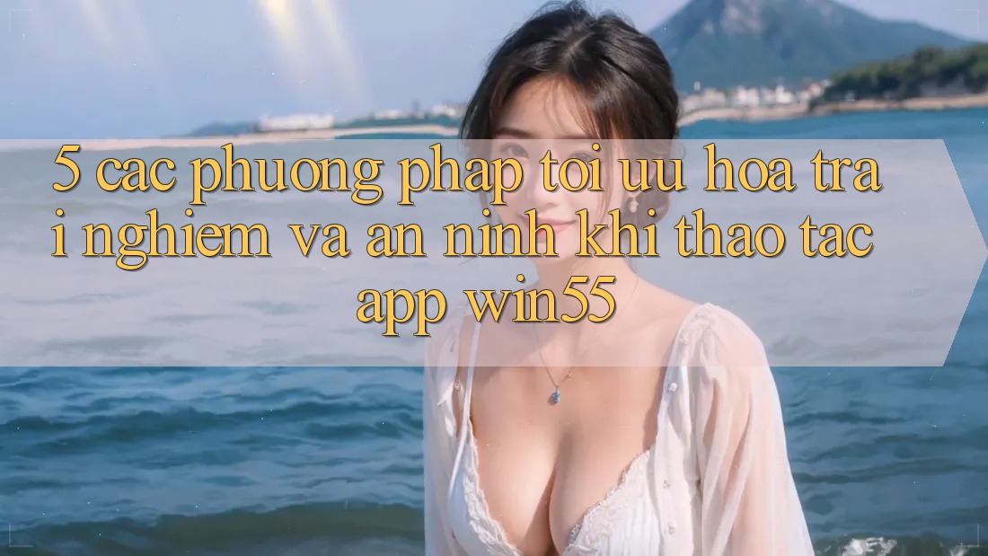 5. Các Phương pháp Tối Ưu Hóa Trải Nghiệm Và An ninh Khi Thao tác App Win55