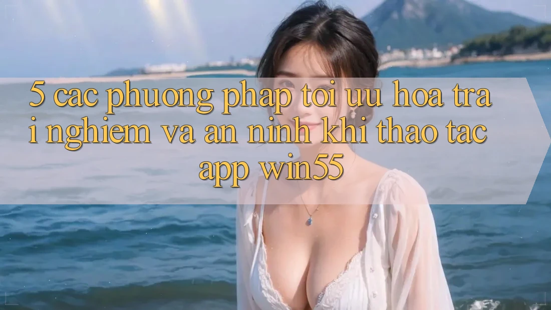 5. Các Phương pháp Tối Ưu Hóa Trải Nghiệm Và An ninh Khi Thao tác App Win55