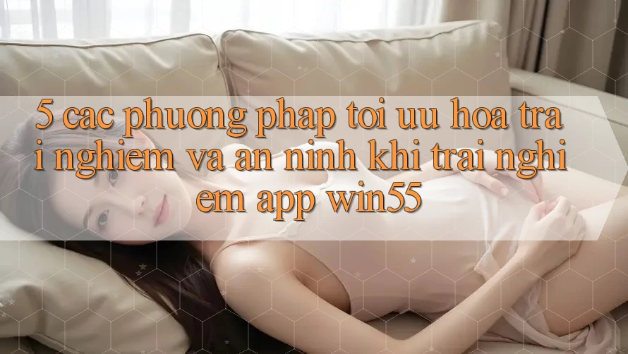 5. Các Phương pháp Tối Ưu Hóa Trải nghiệm Và An ninh Khi Trải nghiệm App Win55 5. Các Phương pháp Tối Ưu Hóa Trải nghiệm Và An ninh Khi Trải nghiệm App Win55