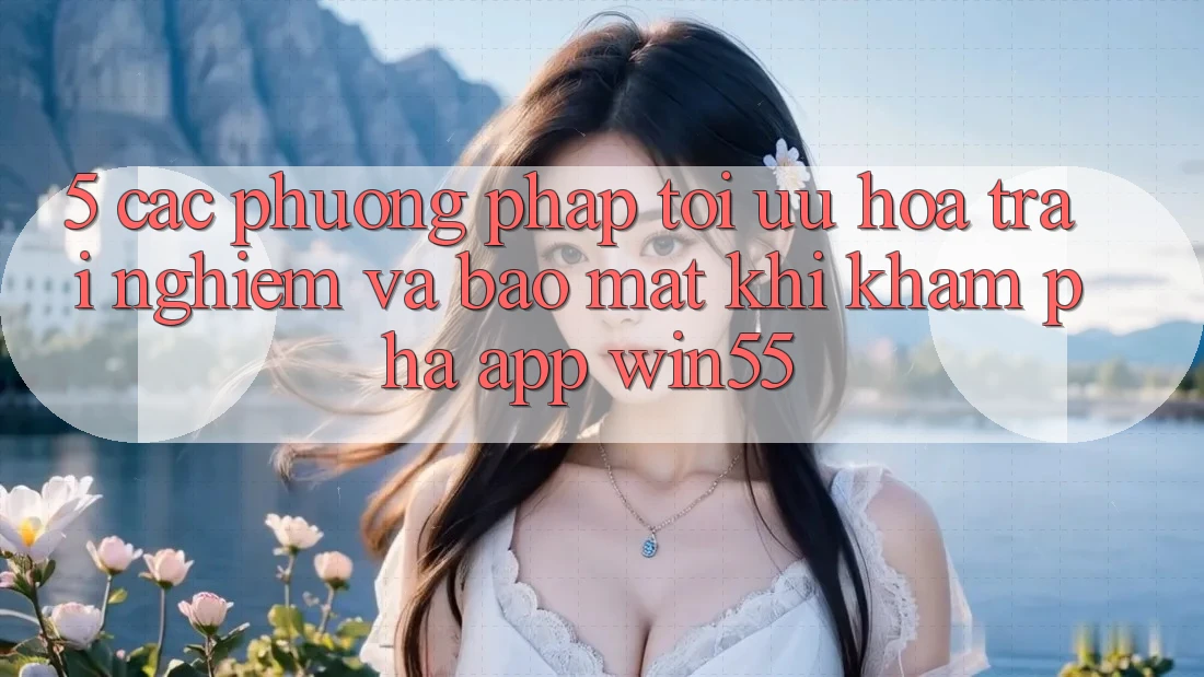 5. Các Phương pháp Tối Ưu Hóa Trải Nghiệm Và Bảo Mật Khi Khám phá App Win55 5. Các Phương pháp Tối Ưu Hóa Trải Nghiệm Và Bảo Mật Khi Khám phá App Win55