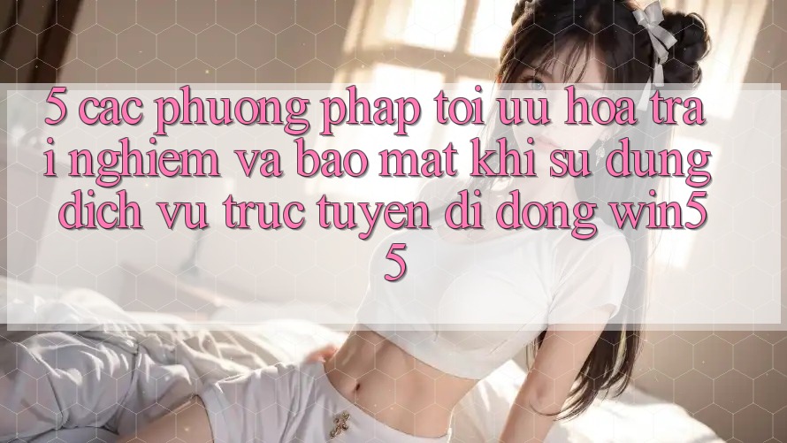 5. Các Phương pháp Tối Ưu Hóa Trải Nghiệm Và Bảo Mật Khi Sử Dụng Dịch vụ trực tuyến di động Win55 5. Các Phương pháp Tối Ưu Hóa Trải Nghiệm Và Bảo Mật Khi Sử Dụng Dịch vụ trực tuyến di động Win55