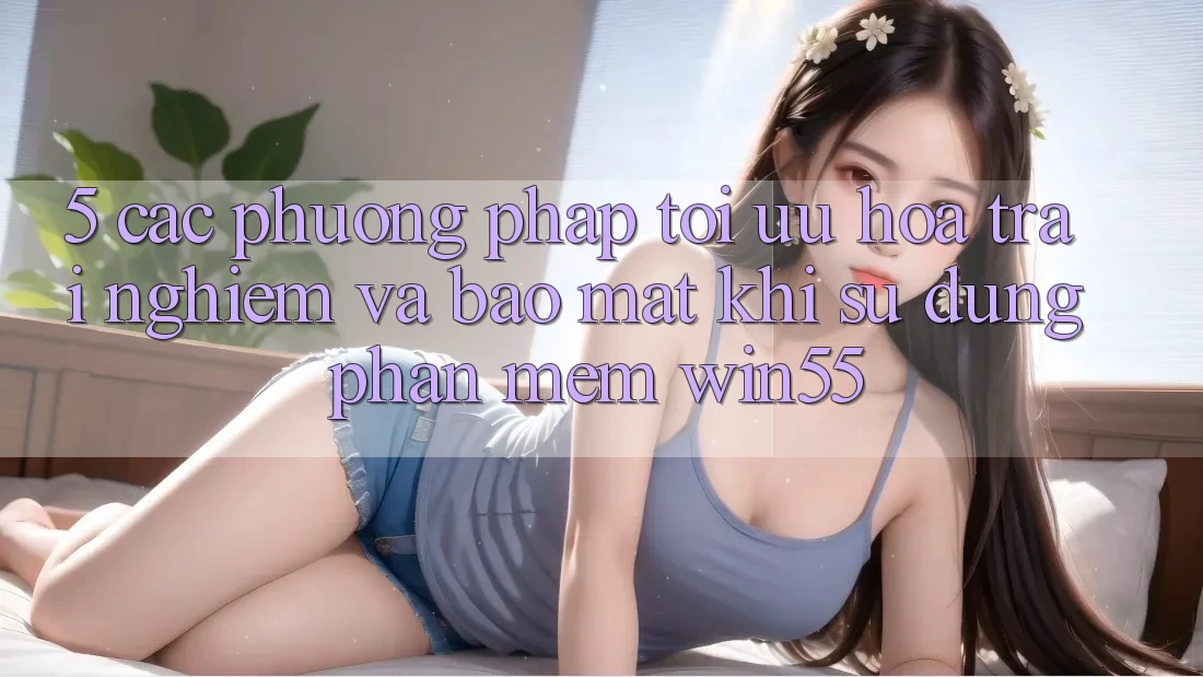 5. Các Phương pháp Tối Ưu Hóa Trải nghiệm Và Bảo Mật Khi Sử dụng Phần mềm Win55