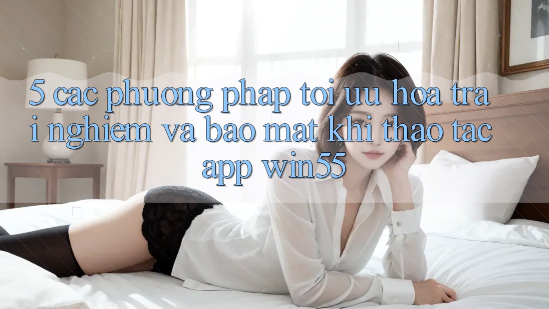 5. Các Phương pháp Tối Ưu Hóa Trải nghiệm Và Bảo Mật Khi Thao tác App Win55 5. Các Phương pháp Tối Ưu Hóa Trải nghiệm Và Bảo Mật Khi Thao tác App Win55
