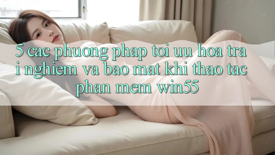 5. Các Phương pháp Tối Ưu Hóa Trải nghiệm Và Bảo Mật Khi Thao tác Phần mềm Win55 5. Các Phương pháp Tối Ưu Hóa Trải nghiệm Và Bảo Mật Khi Thao tác Phần mềm Win55