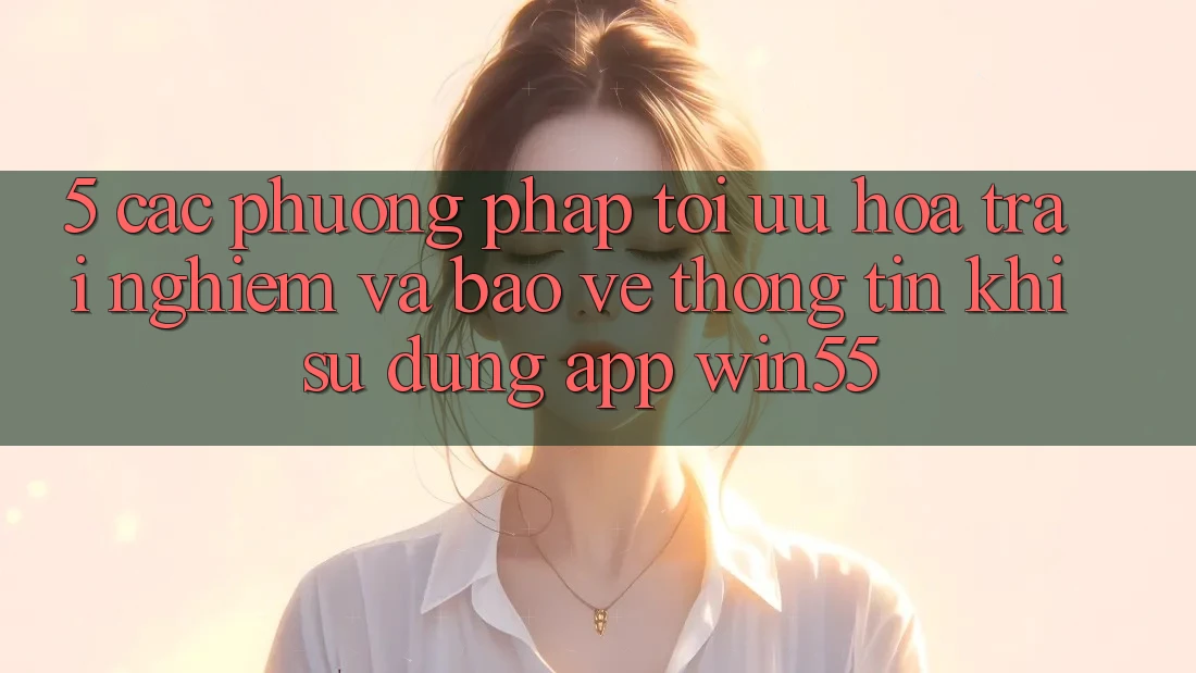 5. Các Phương pháp Tối Ưu Hóa Trải nghiệm Và Bảo vệ thông tin Khi Sử Dụng App Win55 5. Các Phương pháp Tối Ưu Hóa Trải nghiệm Và Bảo vệ thông tin Khi Sử Dụng App Win55