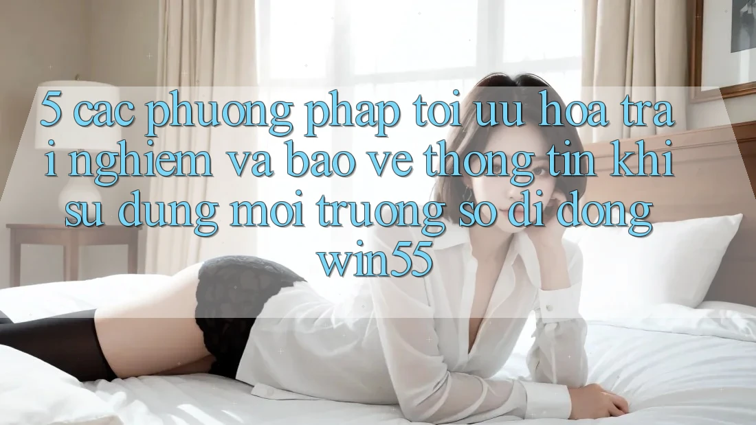 5. Các Phương pháp Tối Ưu Hóa Trải Nghiệm Và Bảo vệ thông tin Khi Sử Dụng Môi trường số di động Win55 5. Các Phương pháp Tối Ưu Hóa Trải Nghiệm Và Bảo vệ thông tin Khi Sử Dụng Môi trường số di động Win55