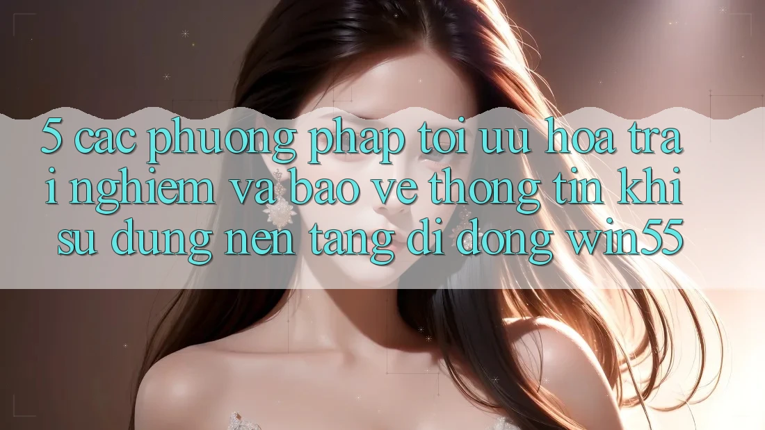 5. Các Phương pháp Tối Ưu Hóa Trải Nghiệm Và Bảo vệ thông tin Khi Sử Dụng Nền tảng di động Win55 5. Các Phương pháp Tối Ưu Hóa Trải Nghiệm Và Bảo vệ thông tin Khi Sử Dụng Nền tảng di động Win55