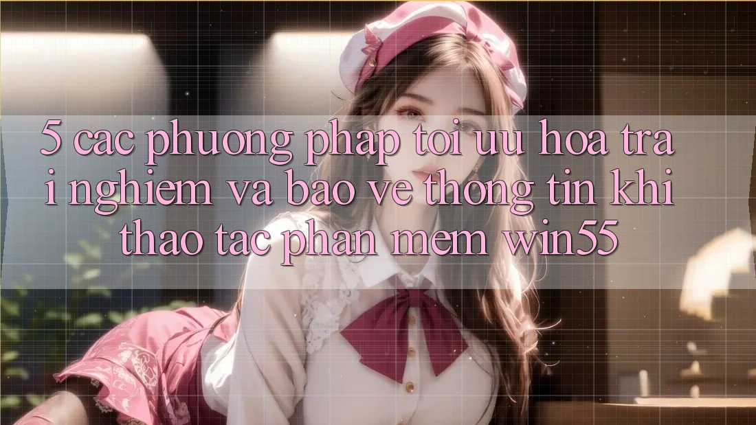 5. Các Phương pháp Tối Ưu Hóa Trải Nghiệm Và Bảo vệ thông tin Khi Thao tác Phần mềm Win55