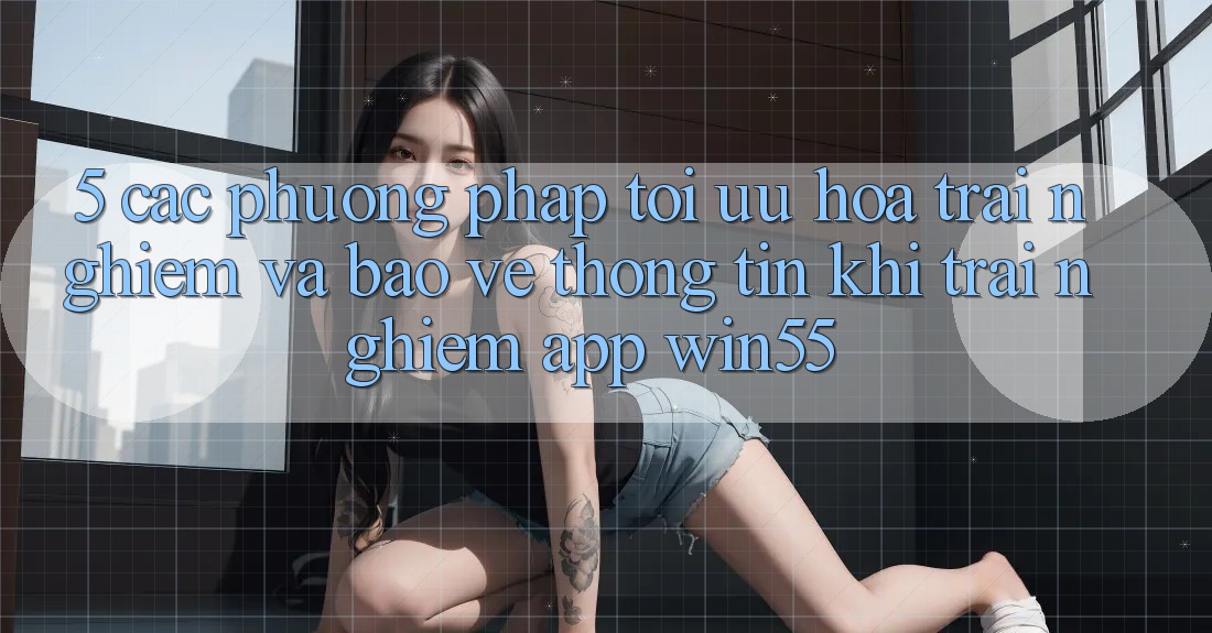 5. Các Phương pháp Tối Ưu Hóa Trải Nghiệm Và Bảo vệ thông tin Khi Trải nghiệm App Win55